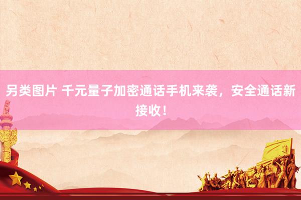 另类图片 千元量子加密通话手机来袭，安全通话新接收！