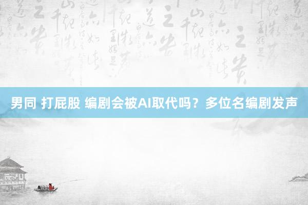 男同 打屁股 编剧会被AI取代吗？多位名编剧发声