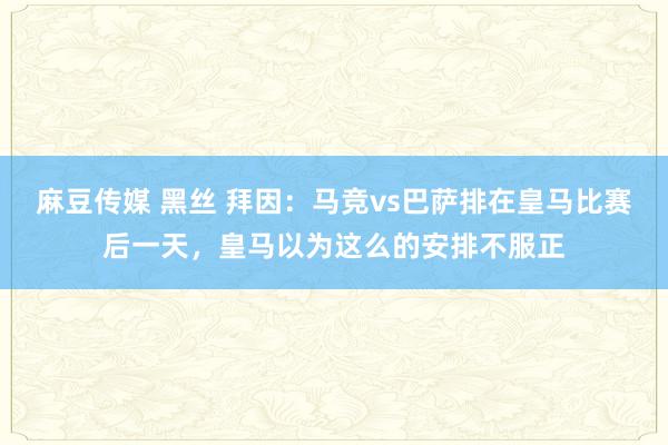 麻豆传媒 黑丝 拜因：马竞vs巴萨排在皇马比赛后一天，皇马以为这么的安排不服正