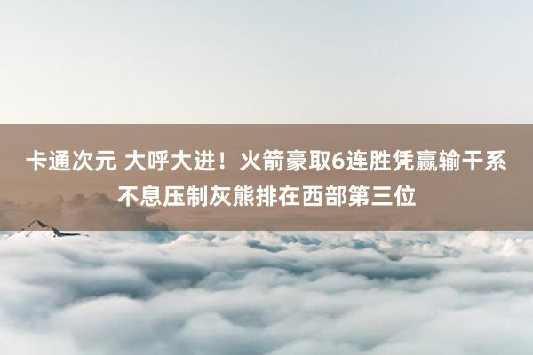 卡通次元 大呼大进！火箭豪取6连胜凭赢输干系不息压制灰熊排在西部第三位