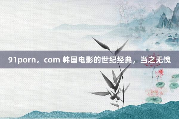 91porn。com 韩国电影的世纪经典，当之无愧