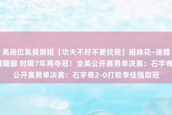 高段位氣質御姐【功夫不好不要找我】姐妹花~連體絲襪~大奶晃動~絲襪騷腳 时隔7年再夺冠！全英公开赛男单决赛：石宇奇2-0打败李佳强取冠