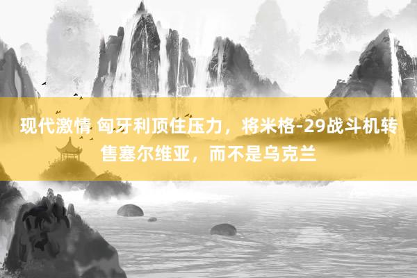 现代激情 匈牙利顶住压力，将米格-29战斗机转售塞尔维亚，而不是乌克兰