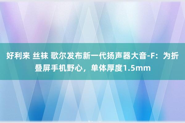 好利来 丝袜 歌尔发布新一代扬声器大音-F：为折叠屏手机野心，单体厚度1.5mm