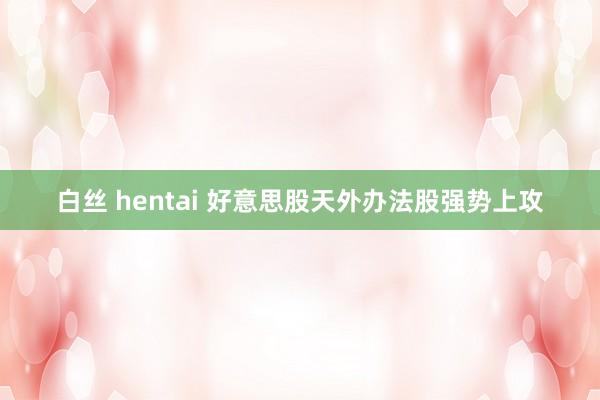白丝 hentai 好意思股天外办法股强势上攻