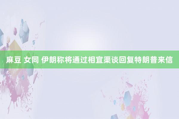 麻豆 女同 伊朗称将通过相宜渠谈回复特朗普来信