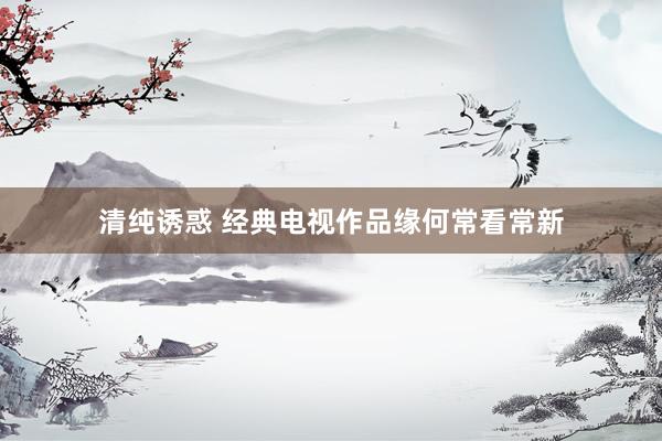 清纯诱惑 经典电视作品缘何常看常新