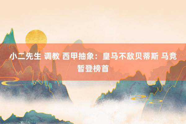 小二先生 调教 西甲抽象：皇马不敌贝蒂斯 马竞暂登榜首