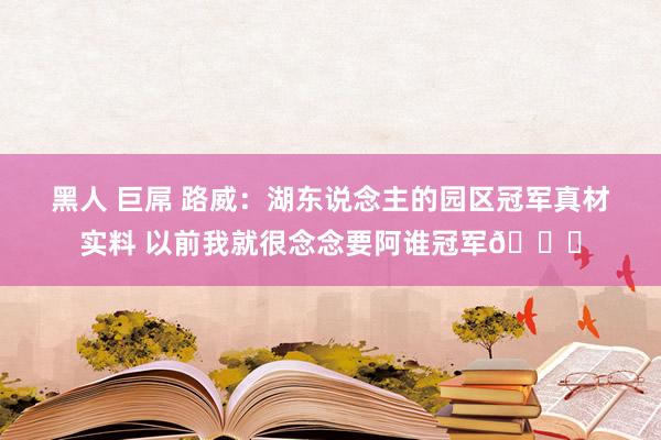 黑人 巨屌 路威：湖东说念主的园区冠军真材实料 以前我就很念念要阿谁冠军🏆