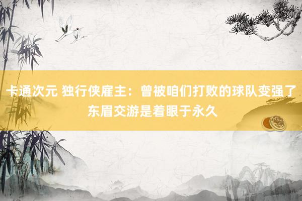 卡通次元 独行侠雇主：曾被咱们打败的球队变强了 东眉交游是着眼于永久