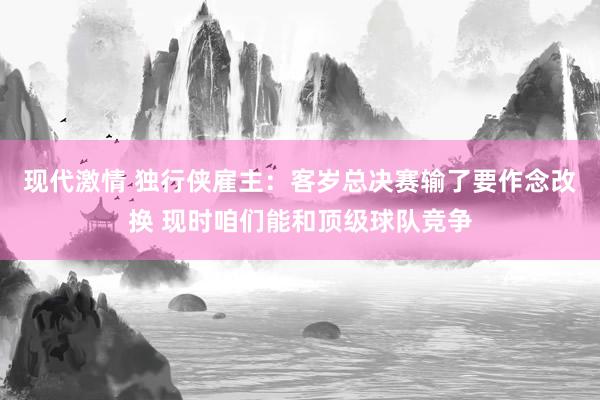 现代激情 独行侠雇主：客岁总决赛输了要作念改换 现时咱们能和顶级球队竞争