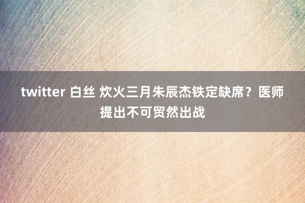 twitter 白丝 炊火三月朱辰杰铁定缺席？医师提出不可贸然出战