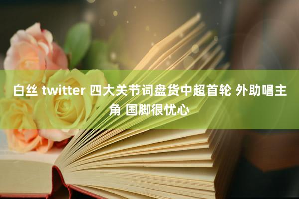 白丝 twitter 四大关节词盘货中超首轮 外助唱主角 国脚很忧心