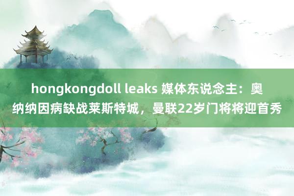 hongkongdoll leaks 媒体东说念主：奥纳纳因病缺战莱斯特城，曼联22岁门将将迎首秀