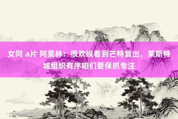 女同 a片 阿莫林：很欢娱看到芒特复出，莱斯特城组织有序咱们要保抓专注