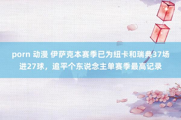 porn 动漫 伊萨克本赛季已为纽卡和瑞典37场进27球，追平个东说念主单赛季最高记录