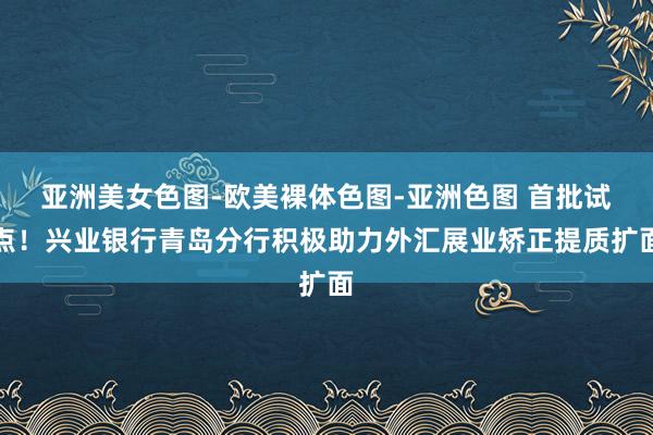 亚洲美女色图-欧美裸体色图-亚洲色图 首批试点！兴业银行青岛分行积极助力外汇展业矫正提质扩面