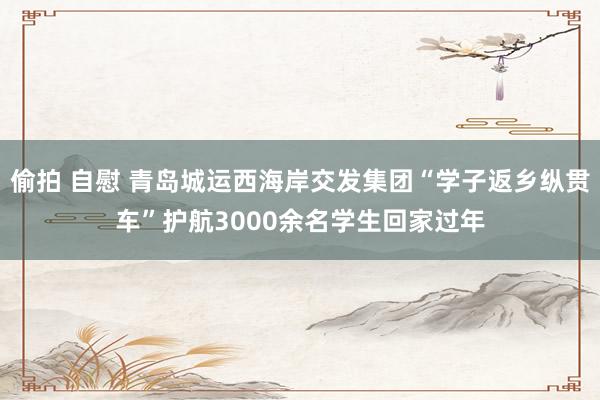 偷拍 自慰 青岛城运西海岸交发集团“学子返乡纵贯车”护航3000余名学生回家过年