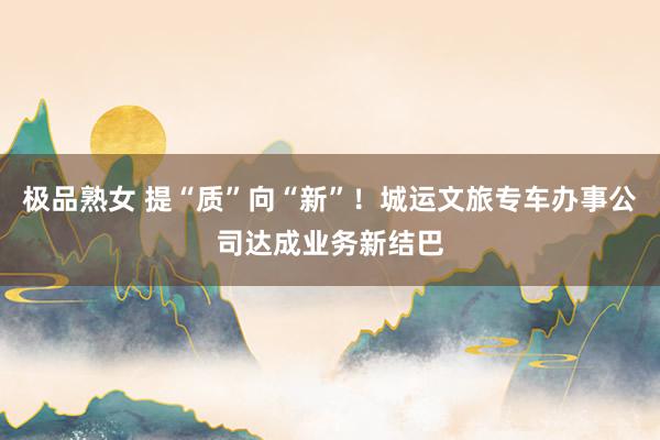 极品熟女 提“质”向“新”！城运文旅专车办事公司达成业务新结巴