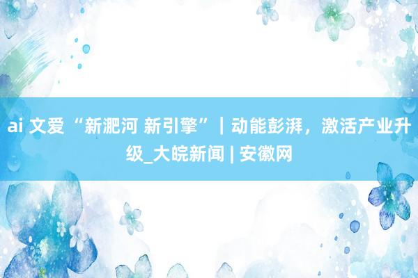 ai 文爱 “新淝河 新引擎”｜动能彭湃，激活产业升级_大皖新闻 | 安徽网