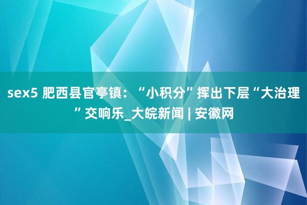 sex5 肥西县官亭镇：“小积分”挥出下层“大治理”交响乐_大皖新闻 | 安徽网