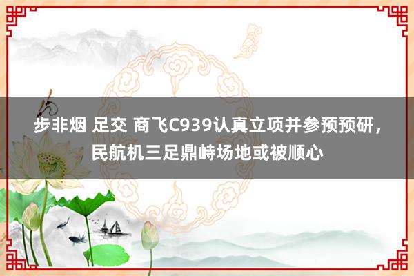 步非烟 足交 商飞C939认真立项并参预预研，民航机三足鼎峙场地或被顺心