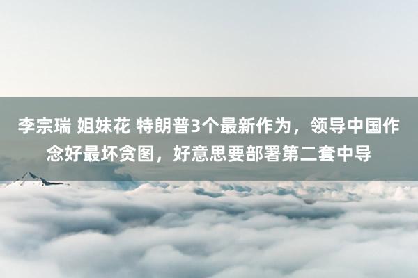 李宗瑞 姐妹花 特朗普3个最新作为，领导中国作念好最坏贪图，好意思要部署第二套中导