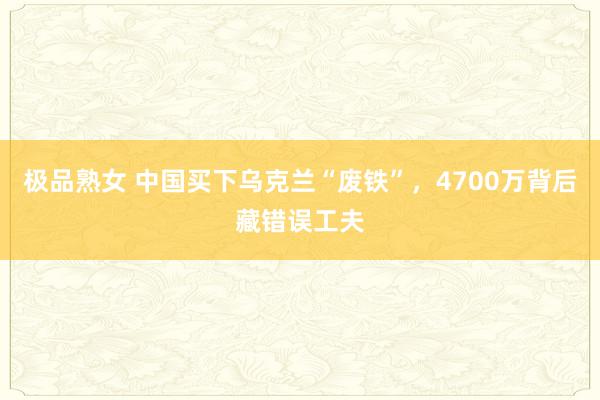 极品熟女 中国买下乌克兰“废铁”，4700万背后藏错误工夫