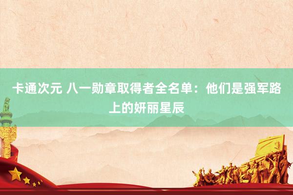 卡通次元 八一勋章取得者全名单：他们是强军路上的妍丽星辰