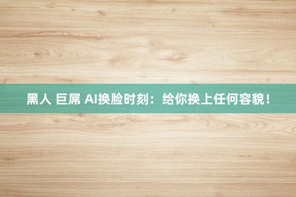 黑人 巨屌 AI换脸时刻：给你换上任何容貌！