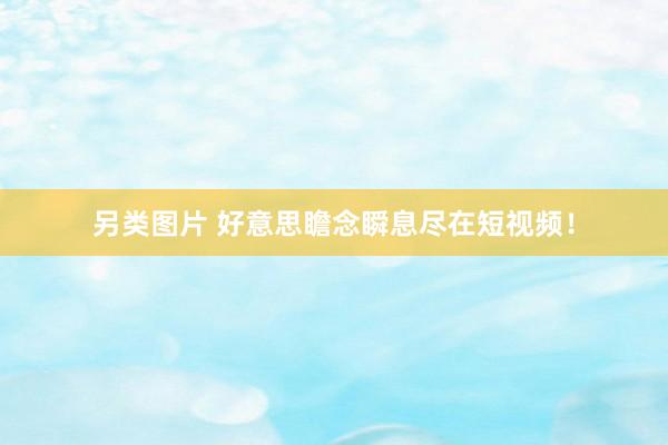 另类图片 好意思瞻念瞬息尽在短视频！
