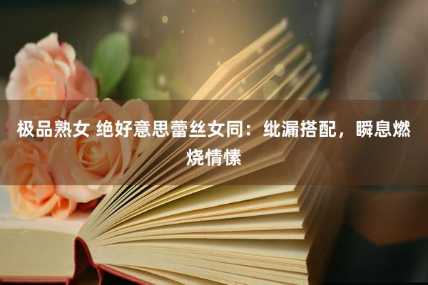 极品熟女 绝好意思蕾丝女同：纰漏搭配，瞬息燃烧情愫