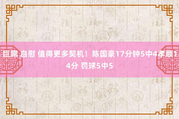 巨屌 自慰 值得更多契机！陈国豪17分钟5中4孝顺14分 罚球5中5