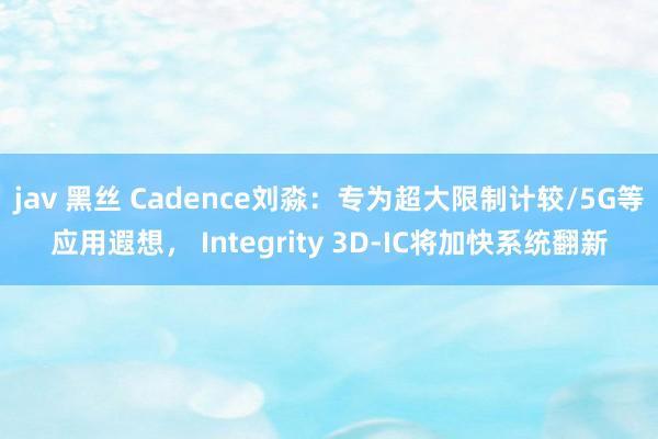 jav 黑丝 Cadence刘淼：专为超大限制计较/5G等应用遐想， Integrity 3D-IC将加快系统翻新