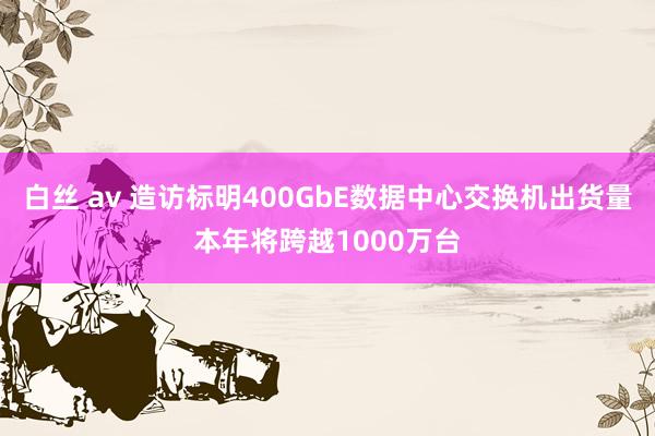 白丝 av 造访标明400GbE数据中心交换机出货量本年将跨越1000万台