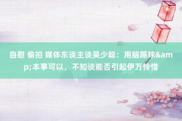 自慰 偷拍 媒体东谈主谈吴少聪：用脑踢球&本事可以，不知谈能否引起伊万怜惜