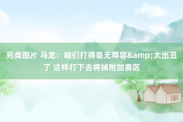 另类图片 马龙：咱们打得毫无尊容&太出丑了 这样打下去将掉附加赛区