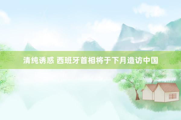 清纯诱惑 西班牙首相将于下月造访中国
