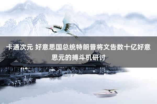 卡通次元 好意思国总统特朗普将文告数十亿好意思元的搏斗机研讨