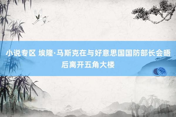 小说专区 埃隆·马斯克在与好意思国国防部长会晤后离开五角大楼
