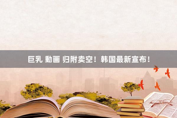 巨乳 動画 归附卖空！韩国最新宣布！