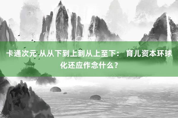 卡通次元 从从下到上到从上至下： 育儿资本环球化还应作念什么？