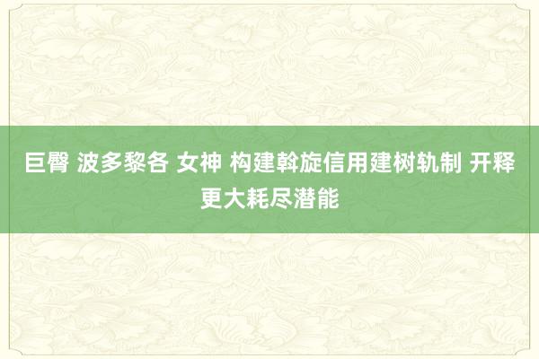 巨臀 波多黎各 女神 构建斡旋信用建树轨制 开释更大耗尽潜能