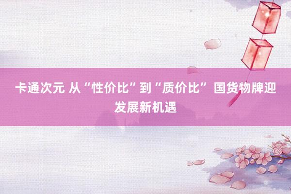 卡通次元 从“性价比”到“质价比” 国货物牌迎发展新机遇