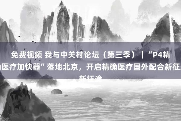 免费视频 我与中关村论坛（第三季）｜“P4精确医疗加快器”落地北京，开启精确医疗国外配合新征途