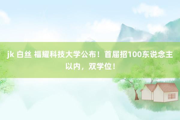 jk 白丝 福耀科技大学公布！首届招100东说念主以内，双学位！