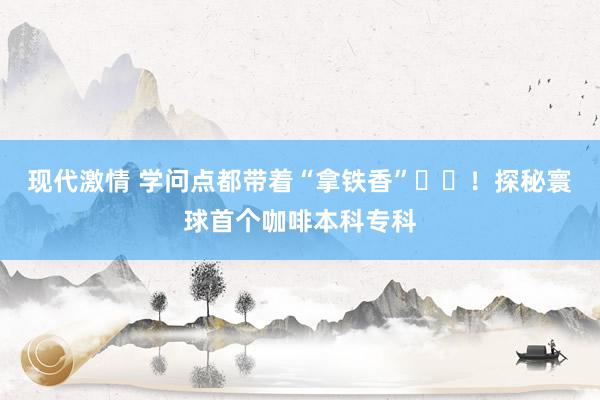 现代激情 学问点都带着“拿铁香”‍‍！探秘寰球首个咖啡本科专科