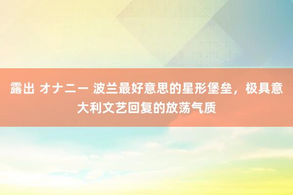 露出 オナニー 波兰最好意思的星形堡垒,极具意大利文艺回复的放荡气质