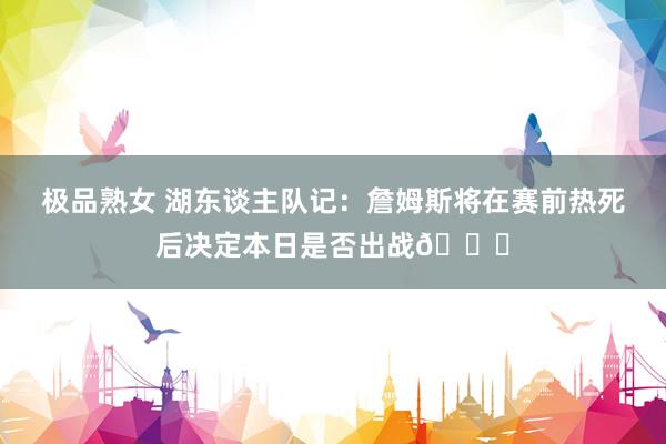 极品熟女 湖东谈主队记：詹姆斯将在赛前热死后决定本日是否出战🙏