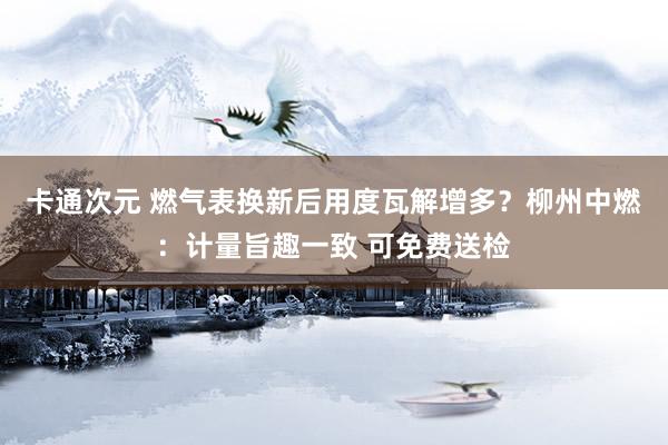 卡通次元 燃气表换新后用度瓦解增多？柳州中燃：计量旨趣一致 可免费送检